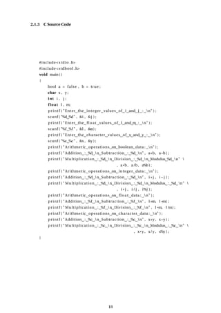 2.1.3 C Source Code
#include<stdio .h>
#include<stdbool .h>
void main()
{
bool a = false , b = true ;
char x , y ;
int i , j ;
float l , m;
printf ( "Enter the integer values of i and j : n" ) ;
scanf ( "%d %d" , &i , &j ) ;
printf ( "Enter the float values of l and m : n" ) ;
scanf ( "%f %f " , &l , &
m) ;
printf ( "Enter the character values of x and y : n" ) ;
scanf ( "%c %c" , &x , &y ) ;
printf ( "Arithmetic operations on boolean data : n" ) ;
printf ( "Addition : %d n Subtraction : %d n" , a+b, a−b ) ;
printf ( " Multiplication : %d n Division : %d n Modulus %d n" 
, a*b, a/b, a%b ) ;
printf ( "Arithmetic operations on integer data : n" ) ;
printf ( "Addition : %d n Subtraction : %d n" , i+j , i −j ) ;
printf ( " Multiplication : %d n Division : %d n Modulus : %d n" 
, i * j , i / j , i%j ) ;
printf ( "Arithmetic operations on float data : n" ) ;
printf ( "Addition : %f n Subtraction : %f n" , l+m, l −m) ;
printf ( " Multiplication : %f n Division : %f n" , l *m, l /m) ;
printf ( "Arithmetic operations on character data : n" ) ;
printf ( "Addition : %c n Subtraction : %c n" , x+y , x−y ) ;
printf ( " Multiplication : %c n Division : %c n Modulus : %c n" 
, x*y , x/y , x%y ) ;
}
18
 