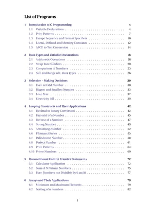 List of Programs
1 Introduction to C Programming 4
1.1 Variable Declarations . . . . . . . . . . . . . . . . . . . . . . . . . . . . 4
1.2 Print Patterns . . . . . . . . . . . . . . . . . . . . . . . . . . . . . . . . . 7
1.3 Escape Sequence and Format Specifiers . . . . . . . . . . . . . . . . . 10
1.4 Literal, Defined and Memory Constants . . . . . . . . . . . . . . . . . 12
1.5 ASCII to Text Conversion . . . . . . . . . . . . . . . . . . . . . . . . . . 14
2 Data Types and Variable Declarations 16
2.1 Arithmetic Operations . . . . . . . . . . . . . . . . . . . . . . . . . . . 16
2.2 Swap Two Numbers . . . . . . . . . . . . . . . . . . . . . . . . . . . . . 20
2.3 Comparison of Numbers . . . . . . . . . . . . . . . . . . . . . . . . . . 23
2.4 Size and Range of C Data Types . . . . . . . . . . . . . . . . . . . . . . 26
3 Selection – Making Decisions 30
3.1 Even or Odd Number . . . . . . . . . . . . . . . . . . . . . . . . . . . . 30
3.2 Biggest and Smallest Number . . . . . . . . . . . . . . . . . . . . . . . 33
3.3 Leap Year . . . . . . . . . . . . . . . . . . . . . . . . . . . . . . . . . . . 37
3.4 Electricity Bill . . . . . . . . . . . . . . . . . . . . . . . . . . . . . . . . . 39
4 Looping Constructs and Their Applications 42
4.1 Decimal to Binary Conversion . . . . . . . . . . . . . . . . . . . . . . . 42
4.2 Factorial of a Number . . . . . . . . . . . . . . . . . . . . . . . . . . . . 45
4.3 Reverse of a Number . . . . . . . . . . . . . . . . . . . . . . . . . . . . 47
4.4 Strong Number . . . . . . . . . . . . . . . . . . . . . . . . . . . . . . . . 49
4.5 Armstrong Number . . . . . . . . . . . . . . . . . . . . . . . . . . . . . 52
4.6 Fibonacci Series . . . . . . . . . . . . . . . . . . . . . . . . . . . . . . . 55
4.7 Palindrome Number . . . . . . . . . . . . . . . . . . . . . . . . . . . . . 58
4.8 Perfect Number . . . . . . . . . . . . . . . . . . . . . . . . . . . . . . . 61
4.9 Print Patterns . . . . . . . . . . . . . . . . . . . . . . . . . . . . . . . . . 64
4.10 Prime Numbers . . . . . . . . . . . . . . . . . . . . . . . . . . . . . . . 69
5 Unconditional Control Transfer Statements 72
5.1 Calculator Application . . . . . . . . . . . . . . . . . . . . . . . . . . . 72
5.2 Sum of N Natural Numbers . . . . . . . . . . . . . . . . . . . . . . . . . 75
5.3 Even Numbers not Divisible by 6 and 8 . . . . . . . . . . . . . . . . . . 77
6 Arrays and Their Applications 79
6.1 Minimum and Maximum Elements . . . . . . . . . . . . . . . . . . . . 79
6.2 Sorting of n numbers . . . . . . . . . . . . . . . . . . . . . . . . . . . . 82
1
 