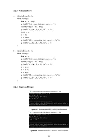 2.2.3 C Source Code
a . #include<stdio .h>
void main ( ) {
int a , b, temp;
printf ( "Enter two integer values : " ) ;
scanf ( "%d %d" , &a , &b ) ;
printf ( "a = %d, b = %d n" , a , b ) ;
temp = a ;
a = b;
b = temp;
printf ( " After swapping the values : n" ) ;
printf ( "a = %d, b = %d n" , a , b ) ;
}
b. #include<stdio .h>
void main ( ) {
int a , b;
printf ( "Enter two integer values : " ) ;
scanf ( "%d %d" , &a , &b ) ;
printf ( "a = %d, b = %d n" , a , b ) ;
a = a+b;
b = a−b;
a = a−b;
printf ( " After swapping the values : n" ) ;
printf ( "a = %d, b = %d n" , a , b ) ;
}
2.2.4 Input and Output
Figure 17: Swap a=5 and b=3 using third variable.
Figure 18: Swap a=5 and b=3 without third variable.
22
 