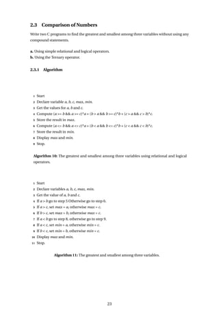 2.3 Comparison of Numbers
Write two C programs to find the greatest and smallest among three variables without using any
compound statements.
a. Using simple relational and logical operators.
b. Using the Ternary operator.
2.3.1 Algorithm
1 Start
2 Declare variable a, b, c, max, min.
3 Get the values for a, b and c.
4 Compute (a >= b && a >= c)*a + (b > a && b >= c)*b + (c > a && c > b)*c.
5 Store the result in max.
6 Compute (a <= b && a <= c)*a + (b < a && b <= c)*b + (c < a && c < b)*c.
7 Store the result in min.
8 Display max and min.
9 Stop.
Algorithm 10: The greatest and smallest among three variables using relational and logical
operators.
1 Start
2 Declare variables a, b, c, max, min.
3 Get the value of a, b and c.
4 If a > b go to step 5 Otherwise go to step 6.
5 If a > c, set max = a, otherwise max = c.
6 If b > c, set max = b, otherwise max = c.
7 If a < b go to step 8, otherwise go to step 9.
8 If a < c, set min = a, otherwise min = c.
9 If b < c, set min = b, otherwise min = c.
10 Display max and min.
11 Stop.
Algorithm 11: The greatest and smallest among three variables.
23
 