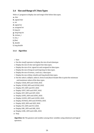 2.4 Size and Range of C Data Types
Write a C program to display size and range of the below data types.
a. char
b. signed char
c. int
d. signed int
e. unsigned int
f. long int
g. long long int
h. intmax_t
i. size_t
j. float
k. double
l. long double
2.4.1 Algorithm
1 Start
2 Use the sizeof() operator to display the size of each datatype.
3 Display the size of char and signed char data types.
4 Display the size of int, signed int and unsigned int data types.
5 Display the size of long int and long long int data types.
6 Display the size of intmax_t and size_t data types.
7 Display the size of float, double and long double data types.
8 Use the stdio.h, stddef.h, stdint.h, limits.h and float.h header files to print the minimum
and maximum values of the data-types.
9 Display CHAR_MIN and CHAR_MAX.
10 Display SCHAR_MIN and SCHAR_MAX.
11 Display INT_MIN and INT_MAX.
12 Display UINT_MIN and UINT_MAX.
13 Display SHT_MIN and SHT_MAX.
14 Display LONG_MIN and LONG_MAX.
15 Display LLONG_MIN and LLONG_MAX.
16 Display INTMAX_MIN and INTMAX_MAX.
17 Display SIZE_MIN and SIZE_MAX.
18 Display FLT_MIN and FLT_MAX.
19 Display DBL_MIN and DBL_MAX.
20 Display LDBL_MIN and LDBL_MAX.
21 Stop.
Algorithm 12: The greatest and smallest among three variables using relational and logical
operators.
26
 