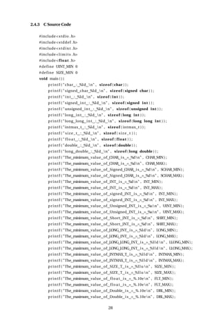2.4.3 C Source Code
#include<stdio .h>
#include<stddef .h>
#include<stdint .h>
#include<limits .h>
#include<float .h>
#define UINT_MIN 0
#define SIZE_MIN 0
void main ( ) {
printf ( "char : %ld n" , sizeof (char ) ) ;
printf ( "signed char %ld n" , sizeof ( signed char ) ) ;
printf ( " int : %ld n" , sizeof ( int ) ) ;
printf ( "signed int : %ld n" , sizeof ( signed int ) ) ;
printf ( "unsigned int : %ld n" , sizeof (unsigned int ) ) ;
printf ( "long int : %ld n" , sizeof ( long int ) ) ;
printf ( "long long int : %ld n" , sizeof ( long long int ) ) ;
printf ( "intmax_t : %ld n" , sizeof ( intmax_t ) ) ;
printf ( " size_t : %ld n" , sizeof ( size_t ) ) ;
printf ( " float : %ld n" , sizeof ( float ) ) ;
printf ( "double : %ld n" , sizeof (double ) ) ;
printf ( "long double : %ld n" , sizeof ( long double ) ) ;
printf ( "The minimum value of CHAR is = %dn" , CHAR_MIN) ;
printf ( "The maximum value of CHAR is = %dn" , CHAR_MAX) ;
printf ( "The minimum value of Signed CHAR is = %dn" , SCHAR_MIN) ;
printf ( "The maximum value of Signed CHAR is = %dn" , SCHAR_MAX) ;
printf ( "The minimum value of INT is = %dn" , INT_MIN) ;
printf ( "The maximum value of INT is = %dn" , INT_MAX) ;
printf ( "The minimum value of signed INT is = %dn" , INT_MIN) ;
printf ( "The maximum value of signed INT is = %dn" , INT_MAX) ;
printf ( "The minimum value of Unsigned INT is = %un" , UINT_MIN) ;
printf ( "The maximum value of Unsigned INT is = %un" , UINT_MAX) ;
printf ( "The minimum value of Short INT is = %dn" , SHRT_MIN) ;
printf ( "The maximum value of Short INT is = %dn" , SHRT_MAX) ;
printf ( "The minimum value of LONG INT is = %ldn" , LONG_MIN) ;
printf ( "The maximum value of LONG INT is = %ldn" , LONG_MAX) ;
printf ( "The minimum value of LONG LONG INT is = %lld n" , LLONG_MIN) ;
printf ( "The maximum value of LONG LONG INT is = %lld n" , LLONG_MAX) ;
printf ( "The minimum value of INTMAX_T is = %lld n" , INTMAX_MIN) ;
printf ( "The maximum value of INTMAX_T is = %lld n" , INTMAX_MAX) ;
printf ( "The minimum value of SIZE_T is = %llu n" , SIZE_MIN ) ;
printf ( "The maximum value of SIZE_T is = %llu n" , SIZE_MAX ) ;
printf ( "The minimum value of float is = %.10en" , FLT_MIN) ;
printf ( "The maximum value of float is = %.10en" , FLT_MAX) ;
printf ( "The minimum value of Double is = %.10en" , DBL_MIN) ;
printf ( "The maximum value of Double is = %.10en" , DBL_MAX) ;
28
 