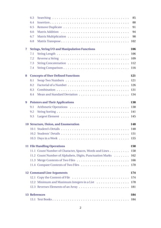 6.3 Searching . . . . . . . . . . . . . . . . . . . . . . . . . . . . . . . . . . . 85
6.4 Insertion . . . . . . . . . . . . . . . . . . . . . . . . . . . . . . . . . . . . 88
6.5 Remove Duplicate . . . . . . . . . . . . . . . . . . . . . . . . . . . . . . 91
6.6 Matrix Addition . . . . . . . . . . . . . . . . . . . . . . . . . . . . . . . 94
6.7 Matrix Multiplication . . . . . . . . . . . . . . . . . . . . . . . . . . . . 98
6.8 Matrix Transpose . . . . . . . . . . . . . . . . . . . . . . . . . . . . . . . 102
7 Strings, String I/O and Manipulation Functions 106
7.1 String Length . . . . . . . . . . . . . . . . . . . . . . . . . . . . . . . . . 106
7.2 Reverse a String . . . . . . . . . . . . . . . . . . . . . . . . . . . . . . . 109
7.3 String Concatenation . . . . . . . . . . . . . . . . . . . . . . . . . . . . 112
7.4 String Comparison . . . . . . . . . . . . . . . . . . . . . . . . . . . . . . 116
8 Concepts of User Defined Functions 121
8.1 Swap Two Numbers . . . . . . . . . . . . . . . . . . . . . . . . . . . . . 121
8.2 Factorial of a Number . . . . . . . . . . . . . . . . . . . . . . . . . . . . 126
8.3 Combination . . . . . . . . . . . . . . . . . . . . . . . . . . . . . . . . . 131
8.4 Mean and Standard Deviation . . . . . . . . . . . . . . . . . . . . . . . 134
9 Pointers and Their Applications 138
9.1 Arithmetic Operations . . . . . . . . . . . . . . . . . . . . . . . . . . . 138
9.2 String Sorting . . . . . . . . . . . . . . . . . . . . . . . . . . . . . . . . . 141
9.3 Largest Element . . . . . . . . . . . . . . . . . . . . . . . . . . . . . . . 145
10 Structure, Union, and Enumeration 148
10.1 Student’s Details . . . . . . . . . . . . . . . . . . . . . . . . . . . . . . . 148
10.2 Students’ Details . . . . . . . . . . . . . . . . . . . . . . . . . . . . . . . 151
10.3 Days in a Week . . . . . . . . . . . . . . . . . . . . . . . . . . . . . . . . 155
11 File Handling Operations 158
11.1 Count Number of Character, Spaces, Words and Lines . . . . . . . . . 158
11.2 Count Number of Alphabets, Digits, Punctuation Marks . . . . . . . 162
11.3 Merge Contents of Two Files . . . . . . . . . . . . . . . . . . . . . . . . 166
11.4 Compare Contents of Two Files . . . . . . . . . . . . . . . . . . . . . . 170
12 Command Line Arguments 174
12.1 Copy the Content of File . . . . . . . . . . . . . . . . . . . . . . . . . . 174
12.2 Minimum and Maximum Integers in a List . . . . . . . . . . . . . . . 178
12.3 Reverses Elements of an Array . . . . . . . . . . . . . . . . . . . . . . . 181
13 References 184
13.1 Text Books . . . . . . . . . . . . . . . . . . . . . . . . . . . . . . . . . . . 184
2
 