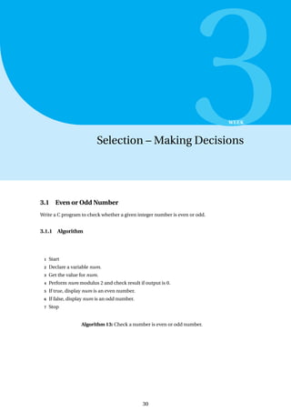 3
WEEK
Selection – Making Decisions
3.1 Even or Odd Number
Write a C program to check whether a given integer number is even or odd.
3.1.1 Algorithm
1 Start
2 Declare a variable num.
3 Get the value for num.
4 Perform num modulus 2 and check result if output is 0.
5 If true, display num is an even number.
6 If false, display num is an odd number.
7 Stop
Algorithm 13: Check a number is even or odd number.
30
 