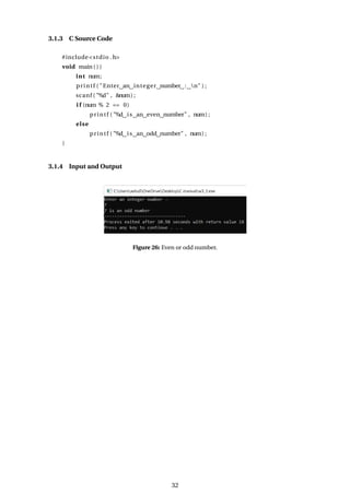 3.1.3 C Source Code
#include<stdio .h>
void main ( ) {
int num;
printf ( "Enter an integer number : n" ) ;
scanf ( "%d" , &num) ;
i f (num % 2 == 0)
printf ( "%d is an even number" , num) ;
else
printf ( "%d is an odd number" , num) ;
}
3.1.4 Input and Output
Figure 26: Even or odd number.
32
 