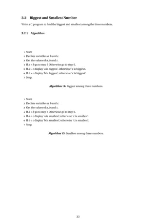 3.2 Biggest and Smallest Number
Write a C program to find the biggest and smallest among the three numbers.
3.2.1 Algorithm
1 Start
2 Declare variables a, b and c.
3 Get the values of a, b and c.
4 If a > b go to step 5 Otherwise go to step 6.
5 If a > c display ’a is biggest’, otherwise ’c is biggest’.
6 If b > c display ’b is biggest’, otherwise ’c is biggest’.
7 Stop.
Algorithm 14: Biggest among three numbers.
1 Start
2 Declare variables a, b and c.
3 Get the values of a, b and c.
4 If a < b go to step 5 Otherwise go to step 6.
5 If a < c display ’a is smallest’, otherwise ’c is smallest’.
6 If b < c display ’b is smallest’, otherwise ’c is smallest’.
7 Stop.
Algorithm 15: Smallest among three numbers.
33
 