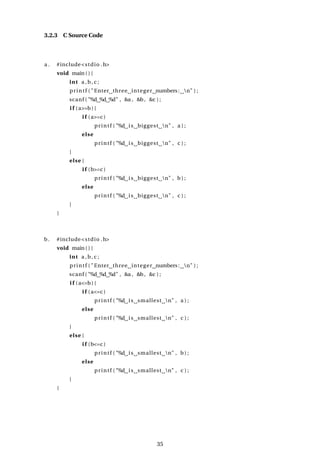 3.2.3 C Source Code
a . #include<stdio .h>
void main ( ) {
int a ,b, c ;
printf ( "Enter three integer numbers: n" ) ;
scanf ( "%d %d %d" , &a , &b, &c ) ;
i f (a>=b) {
i f (a>=c )
printf ( "%d is biggest n" , a ) ;
else
printf ( "%d is biggest n" , c ) ;
}
else {
i f (b>=c )
printf ( "%d is biggest n" , b ) ;
else
printf ( "%d is biggest n" , c ) ;
}
}
b. #include<stdio .h>
void main ( ) {
int a ,b, c ;
printf ( "Enter three integer numbers: n" ) ;
scanf ( "%d %d %d" , &a , &b, &c ) ;
i f (a<=b) {
i f (a<=c )
printf ( "%d is smallest n" , a ) ;
else
printf ( "%d is smallest n" , c ) ;
}
else {
i f (b<=c )
printf ( "%d is smallest n" , b ) ;
else
printf ( "%d is smallest n" , c ) ;
}
}
35
 