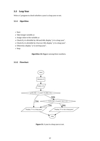 3.3 Leap Year
Write a C program to check whether a year is a leap year or not.
3.3.1 Algorithm
1 Start
2 Take integer variable yr.
3 Assign value to the variable yr.
4 Check if yr is divisible by 100 and 400, display "yr is a leap year".
5 Check if yr is divisible by 4 but not 100, display "yr is a leap year".
6 Otherwise, display "yr is not leap year".
7 Stop.
Algorithm 16: Biggest among three numbers.
3.3.2 Flowchart
Figure 31: A year is a leap year or not.
37
 