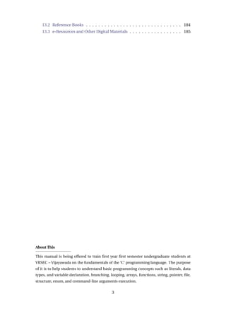 13.2 Reference Books . . . . . . . . . . . . . . . . . . . . . . . . . . . . . . . 184
13.3 e-Resources and Other Digital Materials . . . . . . . . . . . . . . . . . 185
About This
This manual is being offered to train first year first semester undergraduate students at
VRSEC – Vijayawada on the fundamentals of the ‘C’ programming language. The purpose
of it is to help students to understand basic programming concepts such as literals, data
types, and variable declaration, branching, looping, arrays, functions, string, pointer, file,
structure, enum, and command-line arguments execution.
3
 