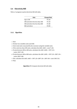 3.4 Electricity Bill
Write a C program to print electricity bill with slabs.
Unit Charge/Unit
Up to 199 @1.20
200 and above but less than 400 @1.50
400 and above but less than 600 @1.80
600 and above @2.00
3.4.1 Algorithm
1 Start
2 Declare two variables units and ebill.
3 Enter total units consumed by the customer using the variable units.
4 If the units less than 200 units, calculates the ebill. [ebill := units*1.20].
5 If units between 200 to 400 units, calculates the ebill. [ebill := 199*1.20 +
(units-199)*1.50].
6 If units between 400 to 600 units ,calculates the ebill. [ebill := 199*1.20 + 200*1.50 +
(units-399)*1.80].
7 Else, calculates the ebill. [ebill := 199*1.20 +200*1.50 + 200*1.80 + (unit-599)*2.0].
8 Stop.
Algorithm 17: Compute electricity bill with slabs.
39
 