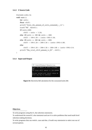 3.4.3 C Source Code
#include<stdio .h>
void main ( ) {
int units ;
float e b i l l ;
printf ( "Enter the amount of units consumed : n" ) ;
scanf ( "%d" , &units ) ;
i f ( units <200)
e b i l l = units * 1.20;
else i f ( units >= 200 && units < 400)
e b i l l = 199*1.20 + ( units −199)*1.50;
else i f ( units >= 400 && units < 600)
e b i l l = 199*1.20 + 200*1.50 + ( units −399)*1.80;
else
e b i l l = 199*1.20 + 200*1.50 + 200*1.80 + ( units −599)*2.0;
printf ( "The total e b i l l amount is %f " , e b i l l ) ;
}
3.4.4 Input and Output
Figure 34: Electricity bill calculation for the consumed units 260.
Objectives
To write programs using the if...else selection statements.
To understand the nested if...else statement and use it to solve problems that need multi-level
selection making decisions.
To write programs that use switch...case and else...if multi way statements to select one out of
several options.
41
 