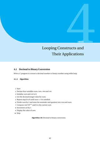 4
WEEK
Looping Constructs and
Their Applications
4.1 Decimal to Binary Conversion
Write a C program to convert a decimal number to binary number using while loop.
4.1.1 Algorithm
1 Start
2 Declare four variables num, sum, rem and cnt.
3 Initialize sum and cnt to 0.
4 Get the decimal integer value for num.
5 Repeat step 6 to 8 until num == 0 is satisfied.
6 Divide num by 2 and store the reminder and quotient into rem and num.
7 Compute rem*10cnt
and it to the current sum.
8 Increment cnt by 1.
9 Display the value of sum.
10 Stop.
Algorithm 18: Decimal to binary conversion.
42
 