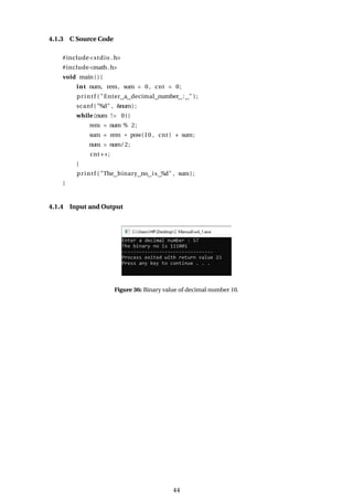 4.1.3 C Source Code
#include<stdio .h>
#include<math.h>
void main ( ) {
int num, rem, sum = 0 , cnt = 0;
printf ( "Enter a decimal number : " ) ;
scanf ( "%d" , &num) ;
while (num != 0){
rem = num % 2;
sum = rem * pow(10 , cnt ) + sum;
num = num/2;
cnt++;
}
printf ( "The binary no is %d" , sum) ;
}
4.1.4 Input and Output
Figure 36: Binary value of decimal number 10.
44
 