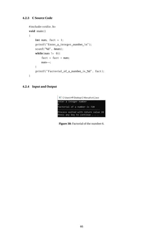 4.2.3 C Source Code
#include<stdio .h>
void main()
{
int num, fact = 1;
printf ( "Enter a integer number n" ) ;
scanf ( "%d" , &num) ;
while (num != 0){
fact = fact * num;
num−−;
}
printf ( " Factorial of a number is %d" , fact ) ;
}
4.2.4 Input and Output
Figure 38: Factorial of the number 6.
46
 