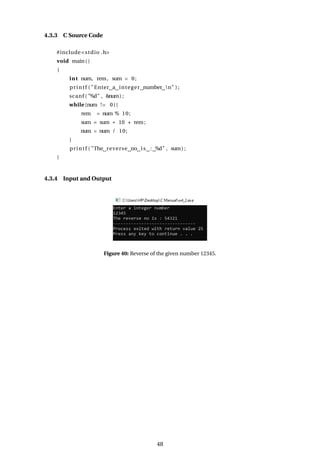 4.3.3 C Source Code
#include<stdio .h>
void main()
{
int num, rem, sum = 0;
printf ( "Enter a integer number n" ) ;
scanf ( "%d" , &num) ;
while (num != 0){
rem = num % 10;
sum = sum * 10 + rem;
num = num / 10;
}
printf ( "The reverse no is : %d" , sum) ;
}
4.3.4 Input and Output
Figure 40: Reverse of the given number 12345.
48
 