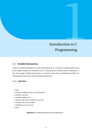 1
WEEK
Introduction to C
Programming
1.1 Variable Declarations
Code the variable declarations for each of the following. a. a character variable named option
b. an integer variable sum, initialized to 0, c. a floating-point variable product, initialized to 1,
d. a short integer variable named code, e. a constant named sales_Tax initialized to 0.0825, f. a
floating-point named sum_of_size double initialized to 0.
1.1.1 Algorithm
1 Start
2 Declare variables option, sum and product.
3 Initialize sum to 0.
4 Initialize product to 1.
5 Declare code, sales_Tax and sum_of_size.
6 Initialize sales_Tax to 0.0825.
7 Initialize sum_of_size to 0.
8 Stop.
Algorithm 1: Variable declarations and initialization.
4
 