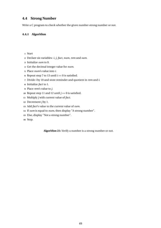 4.4 Strong Number
Write a C program to check whether the given number strong number or not.
4.4.1 Algorithm
1 Start
2 Declare six variables: i, j, fact, num, rem and sum.
3 Initialize sum to 0.
4 Get the decimal integer value for num.
5 Place num’s value into i.
6 Repeat step 7 to 13 until i == 0 is satisfied.
7 Divide i by 10 and store reminder and quotient in rem and i.
8 Initialize fact to 1.
9 Place rem’s value to j.
10 Repeat step 11 and 12 until j == 0 is satisfied.
11 Multiply j with current value of fact.
12 Decrement j by 1.
13 Add fact’s value to the current value of sum.
14 If sum is equal to num, then display "A strong number".
15 Else, display "Not a strong number".
16 Stop.
Algorithm 21: Verify a number is a strong number or not.
49
 