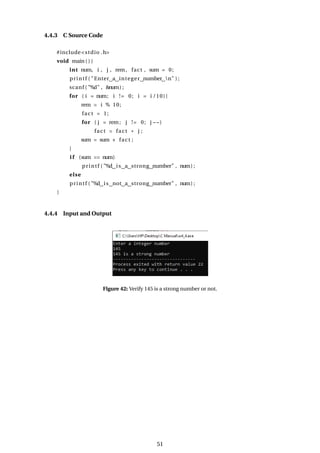 4.4.3 C Source Code
#include<stdio .h>
void main ( ) {
int num, i , j , rem, fact , sum = 0;
printf ( "Enter a integer number n" ) ;
scanf ( "%d" , &num) ;
for ( i = num; i != 0; i = i /10){
rem = i % 10;
fact = 1;
for ( j = rem; j != 0; j −−)
fact = fact * j ;
sum = sum + fact ;
}
i f (sum == num)
printf ( "%d is a strong number" , num) ;
else
printf ( "%d is not a strong number" , num) ;
}
4.4.4 Input and Output
Figure 42: Verify 145 is a strong number or not.
51
 