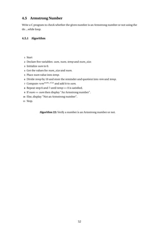 4.5 Armstrong Number
Write a C program to check whether the given number is an Armstrong number or not using the
do ...while loop.
4.5.1 Algorithm
1 Start
2 Declare five variables: sum, num, temp and num_size.
3 Initialize sum to 0.
4 Get the values for num_size and num.
5 Place num value into temp.
6 Divide temp by 10 and store the reminder and quotient into rem and temp.
7 Compute remnum_size
and add it to sum.
8 Repeat step 6 and 7 until temp == 0 is satisfied.
9 If num == sum then display "An Armstrong number".
10 Else, display "Not an Armstrong number".
11 Stop.
Algorithm 22: Verify a number is an Armstrong number or not.
52
 