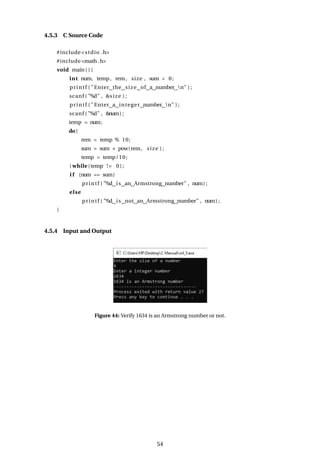 4.5.3 C Source Code
#include<stdio .h>
#include<math.h>
void main ( ) {
int num, temp, rem, size , sum = 0;
printf ( "Enter the size of a number n" ) ;
scanf ( "%d" , &size ) ;
printf ( "Enter a integer number n" ) ;
scanf ( "%d" , &num) ;
temp = num;
do{
rem = temp % 10;
sum = sum + pow(rem, size ) ;
temp = temp/10;
} while (temp != 0);
i f (num == sum)
printf ( "%d is an Armstrong number" , num) ;
else
printf ( "%d is not an Armstrong number" , num) ;
}
4.5.4 Input and Output
Figure 44: Verify 1634 is an Armstrong number or not.
54
 