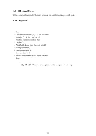 4.6 Fibonacci Series
Write a program to generate Fibonacci series up to n number using do....while loop.
4.6.1 Algorithm
1 Start
2 Declare five variables: f1, f2, f3, cnt and steps.
3 Initialize f1 = 0, f2 = 1 and cnt = 0.
4 Read the step numbers into steps.
5 Display f1.
6 Add f1 with f2 and store the result into f3.
7 Place f2 value into f1.
8 Place f3 value into f2.
9 Increment cnt by 1.
10 Repeat step 5 to 9 till cnt <= steps is satisfied.
11 Stop.
Algorithm 23: Fibonacci series up to n number using do....while loop.
55
 