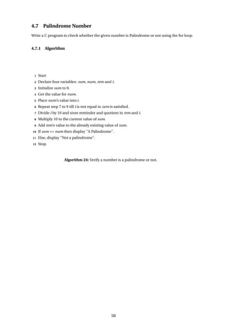 4.7 Palindrome Number
Write a C program to check whether the given number is Palindrome or not using the for loop.
4.7.1 Algorithm
1 Start
2 Declare four variables: sum, num, rem and i.
3 Initialize sum to 0.
4 Get the value for num.
5 Place num’s value into i.
6 Repeat step 7 to 9 till i is not equal to zero is satisfied.
7 Divide i by 10 and store reminder and quotient in rem and i.
8 Multiply 10 to the current value of sum.
9 Add rem’s value to the already existing value of sum.
10 If sum == num then display "A Palindrome".
11 Else, display "Not a palindrome".
12 Stop.
Algorithm 24: Verify a number is a palindrome or not.
58
 