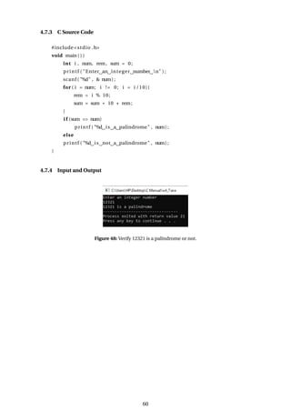 4.7.3 C Source Code
#include<stdio .h>
void main ( ) {
int i , num, rem, sum = 0;
printf ( "Enter an integer number n" ) ;
scanf ( "%d" , & num) ;
for ( i = num; i != 0; i = i /10){
rem = i % 10;
sum = sum * 10 + rem;
}
i f (sum == num)
printf ( "%d is a palindrome" , num) ;
else
printf ( "%d is not a palindrome" , num) ;
}
4.7.4 Input and Output
Figure 48: Verify 12321 is a palindrome or not.
60
 