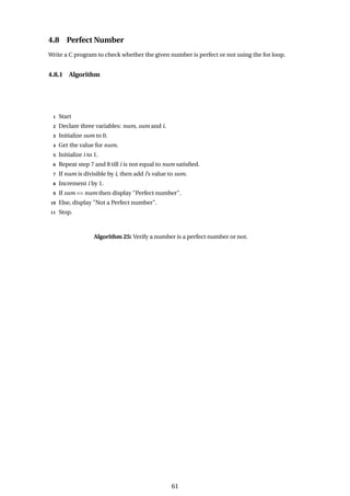 4.8 Perfect Number
Write a C program to check whether the given number is perfect or not using the for loop.
4.8.1 Algorithm
1 Start
2 Declare three variables: num, sum and i.
3 Initialize sum to 0.
4 Get the value for num.
5 Initialize i to 1.
6 Repeat step 7 and 8 till i is not equal to num satisfied.
7 If num is divisible by i, then add i’s value to sum.
8 Increment i by 1.
9 If sum == num then display "Perfect number".
10 Else, display "Not a Perfect number".
11 Stop.
Algorithm 25: Verify a number is a perfect number or not.
61
 