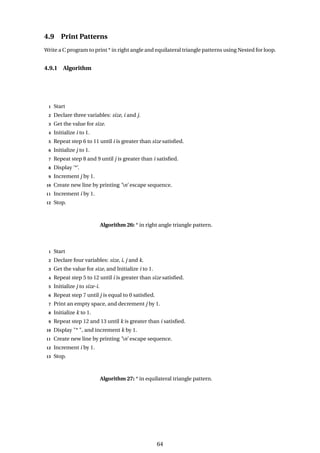 4.9 Print Patterns
Write a C program to print * in right angle and equilateral triangle patterns using Nested for loop.
4.9.1 Algorithm
1 Start
2 Declare three variables: size, i and j.
3 Get the value for size.
4 Initialize i to 1.
5 Repeat step 6 to 11 until i is greater than size satisfied.
6 Initialize j to 1.
7 Repeat step 8 and 9 until j is greater than i satisfied.
8 Display ’*’.
9 Increment j by 1.
10 Create new line by printing ’n’ escape sequence.
11 Increment i by 1.
12 Stop.
Algorithm 26: * in right angle triangle pattern.
1 Start
2 Declare four variables: size, i, j and k.
3 Get the value for size, and Initialize i to 1.
4 Repeat step 5 to 12 until i is greater than size satisfied.
5 Initialize j to size-i.
6 Repeat step 7 until j is equal to 0 satisfied.
7 Print an empty space, and decrement j by 1.
8 Initialize k to 1.
9 Repeat step 12 and 13 until k is greater than i satisfied.
10 Display "* ", and increment k by 1.
11 Create new line by printing ’n’ escape sequence.
12 Increment i by 1.
13 Stop.
Algorithm 27: * in equilateral triangle pattern.
64
 