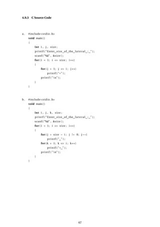4.9.3 C Source Code
a . #include<stdio .h>
void main()
{
int i , j , size ;
printf ( "Enter size of the lateral : " ) ;
scanf ( "%d" , &size ) ;
for ( i = 1; i <= size ; i ++)
{
for ( j = 1; j <= i ; j ++)
printf ( "*" ) ;
printf ( "n" ) ;
}
}
b. #include<stdio .h>
void main()
{
int i , j , k , size ;
printf ( "Enter size of the lateral : " ) ;
scanf ( "%d" , &size ) ;
for ( i = 1; i <= size ; i ++)
{
for ( j = size − i ; j != 0; j −−)
printf ( " " ) ;
for (k = 1; k <= i ; k++)
printf ( "* " ) ;
printf ( "n" ) ;
}
}
67
 