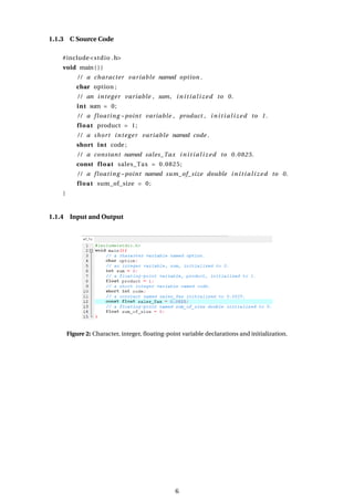 1.1.3 C Source Code
#include<stdio .h>
void main ( ) {
/ / a character variable named option .
char option ;
/ / an integer variable , sum, initialized to 0.
int sum = 0;
/ / a floating −point variable , product , initialized to 1.
float product = 1;
/ / a short integer variable named code .
short int code ;
/ / a constant named sales_Tax initialized to 0.0825.
const float sales_Tax = 0.0825;
/ / a floating −point named sum_of_size double initialized to 0.
float sum_of_size = 0;
}
1.1.4 Input and Output
Figure 2: Character, integer, floating-point variable declarations and initialization.
6
 
