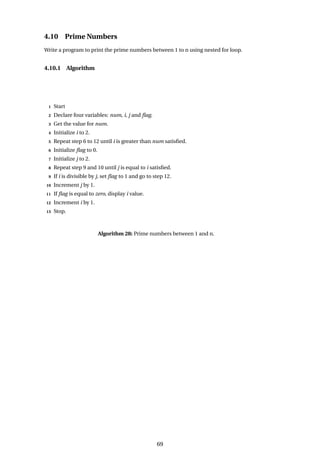 4.10 Prime Numbers
Write a program to print the prime numbers between 1 to n using nested for loop.
4.10.1 Algorithm
1 Start
2 Declare four variables: num, i, j and flag.
3 Get the value for num.
4 Initialize i to 2.
5 Repeat step 6 to 12 until i is greater than num satisfied.
6 Initialize flag to 0.
7 Initialize j to 2.
8 Repeat step 9 and 10 until j is equal to i satisfied.
9 If i is divisible by j, set flag to 1 and go to step 12.
10 Increment j by 1.
11 If flag is equal to zero, display i value.
12 Increment i by 1.
13 Stop.
Algorithm 28: Prime numbers between 1 and n.
69
 