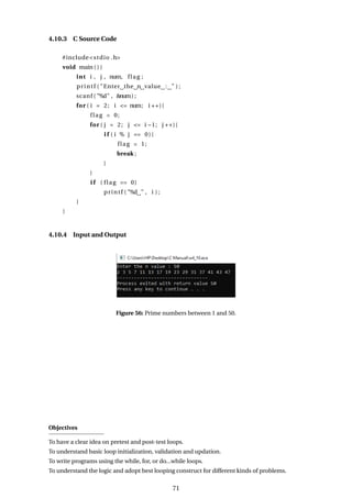 4.10.3 C Source Code
#include<stdio .h>
void main ( ) {
int i , j , num, flag ;
printf ( "Enter the n value : " ) ;
scanf ( "%d" , &num) ;
for ( i = 2; i <= num; i ++){
flag = 0;
for ( j = 2; j <= i −1; j ++){
i f ( i % j == 0){
flag = 1;
break ;
}
}
i f ( flag == 0)
printf ( "%d " , i ) ;
}
}
4.10.4 Input and Output
Figure 56: Prime numbers between 1 and 50.
Objectives
To have a clear idea on pretest and post-test loops.
To understand basic loop initialization, validation and updation.
To write programs using the while, for, or do...while loops.
To understand the logic and adopt best looping construct for different kinds of problems.
71
 