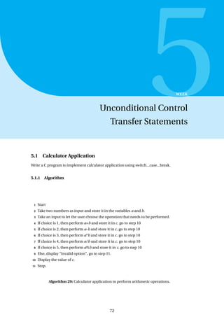 5
WEEK
Unconditional Control
Transfer Statements
5.1 Calculator Application
Write a C program to implement calculator application using switch...case...break.
5.1.1 Algorithm
1 Start
2 Take two numbers as input and store it in the variables a and b.
3 Take an input to let the user choose the operation that needs to be performed.
4 If choice is 1, then perform a+b and store it in c. go to step 10
5 If choice is 2, then perform a-b and store it in c. go to step 10
6 If choice is 3, then perform a*b and store it in c. go to step 10
7 If choice is 4, then perform a/b and store it in c. go to step 10
8 If choice is 5, then perform a%b and store it in c. go to step 10
9 Else, display "Invalid option", go to step 11.
10 Display the value of c.
11 Stop.
Algorithm 29: Calculator application to perform arithmetic operations.
72
 