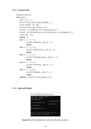5.1.3 C Source Code
#include<stdio .h>
void main ( ) {
int a , b, c , i ;
printf ( "Enter two integer number : " ) ;
scanf ( "%d %d" , &a , &b ) ;
printf ( "Enter your choice : n" ) ;
printf ( " [1] Addition n[2] Subtraction n" ) ;
printf ( " [3] Multiplication n[4] Division n[5] Modulus n" ) ;
scanf ( "%d" , &i ) ;
switch ( i ) {
case 1: c = a + b;
printf ( "Addition : %d n" , c ) ;
break ;
case 2: c = a − b;
printf ( "Subtraction : %d n" , c ) ;
break ;
case 3: c = a * b;
printf ( " Multiplication : %d n" , c ) ;
break ;
case 4: c = a / b;
printf ( "Division : %d n" , c ) ;
break ;
case 5: c = a % b;
printf ( "Modulus : %d n" , c ) ;
break ;
default : printf ( " Invalid Option n" ) ;
}
}
5.1.4 Input and Output
Figure 58: Calculator application to perform arithmetic operations.
74
 