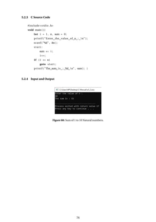 5.2.3 C Source Code
#include<stdio .h>
void main ( ) {
int i = 1 , n, sum = 0;
printf ( "Enter the value of n : n" ) ;
scanf ( "%d" , &n ) ;
start :
sum += i ;
i ++;
i f ( i <= n)
goto start ;
printf ( "The sum is : %d n" , sum) ; }
5.2.4 Input and Output
Figure 60: Sum of 1 to 10 Natural numbers.
76
 