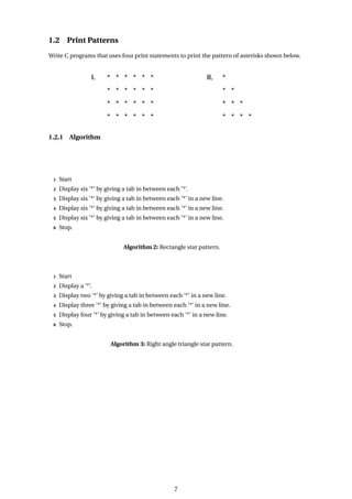 1.2 Print Patterns
Write C programs that uses four print statements to print the pattern of asterisks shown below.
1.2.1 Algorithm
1 Start
2 Display six ’*’ by giving a tab in between each ’*’.
3 Display six ’*’ by giving a tab in between each ’*’ in a new line.
4 Display six ’*’ by giving a tab in between each ’*’ in a new line.
5 Display six ’*’ by giving a tab in between each ’*’ in a new line.
6 Stop.
Algorithm 2: Rectangle star pattern.
1 Start
2 Display a ’*’.
3 Display two ’*’ by giving a tab in between each ’*’ in a new line.
4 Display three ’*’ by giving a tab in between each ’*’ in a new line.
5 Display four ’*’ by giving a tab in between each ’*’ in a new line.
6 Stop.
Algorithm 3: Right angle triangle star pattern.
7
 