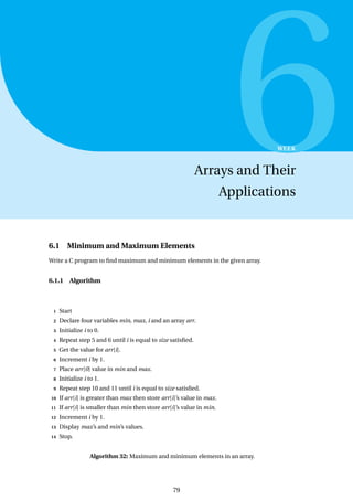 6
WEEK
Arrays and Their
Applications
6.1 Minimum and Maximum Elements
Write a C program to find maximum and minimum elements in the given array.
6.1.1 Algorithm
1 Start
2 Declare four variables min, max, i and an array arr.
3 Initialize i to 0.
4 Repeat step 5 and 6 until i is equal to size satisfied.
5 Get the value for arr[i].
6 Increment i by 1.
7 Place arr[0] value in min and max.
8 Initialize i to 1.
9 Repeat step 10 and 11 until i is equal to size satisfied.
10 If arr[i] is greater than max then store arr[i]’s value in max.
11 If arr[i] is smaller than min then store arr[i]’s value in min.
12 Increment i by 1.
13 Display max’s and min’s values.
14 Stop.
Algorithm 32: Maximum and minimum elements in an array.
79
 