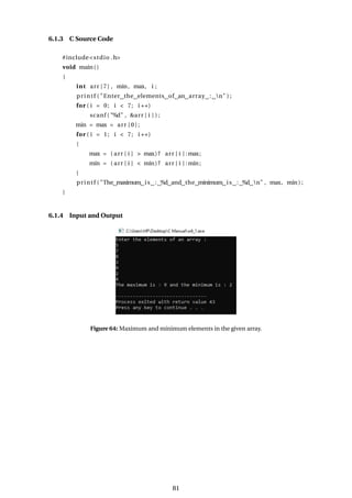 6.1.3 C Source Code
#include<stdio .h>
void main()
{
int arr [7] , min, max, i ;
printf ( "Enter the elements of an array : n" ) ;
for ( i = 0; i < 7; i ++)
scanf ( "%d" , &arr [ i ] ) ;
min = max = arr [ 0 ] ;
for ( i = 1; i < 7; i ++)
{
max = ( arr [ i ] > max)? arr [ i ] :max;
min = ( arr [ i ] < min)? arr [ i ] : min;
}
printf ( "The maximum is : %d and the minimum is : %d n" , max, min) ;
}
6.1.4 Input and Output
Figure 64: Maximum and minimum elements in the given array.
81
 