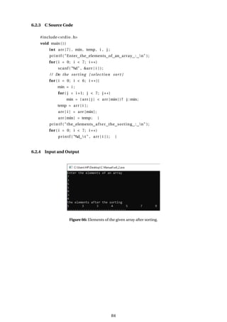 6.2.3 C Source Code
#include<stdio .h>
void main ( ) {
int arr [7] , min, temp, i , j ;
printf ( "Enter the elements of an array : n" ) ;
for ( i = 0; i < 7; i ++)
scanf ( "%d" , &arr [ i ] ) ;
/ / Do the sorting [ selection sort ]
for ( i = 0; i < 6; i ++){
min = i ;
for ( j = i +1; j < 7; j ++)
min = ( arr [ j ] < arr [min] ) ? j :min;
temp = arr [ i ] ;
arr [ i ] = arr [min ] ;
arr [min] = temp; }
printf ( "the elements after the sorting : n" ) ;
for ( i = 0; i < 7; i ++)
printf ( "%d  t " , arr [ i ] ) ; }
6.2.4 Input and Output
Figure 66: Elements of the given array after sorting.
84
 