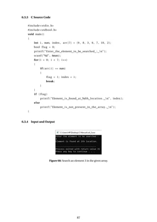 6.3.3 C Source Code
#include<stdio .h>
#include<stdbool .h>
void main()
{
int i , num, index , arr [7] = {9 , 8 , 3 , 6 , 7 , 10 , 2};
bool flag = 0;
printf ( "Enter the element to be searched : n" ) ;
scanf ( "%d" , &num) ;
for ( i = 0; i < 7; i ++)
{
i f ( arr [ i ] == num)
{
flag = 1; index = i ;
break ;
}
}
i f ( flag )
printf ( "Element is found at %dth location . n" , index ) ;
else
printf ( "Element is not present in the array . n" ) ;
}
6.3.4 Input and Output
Figure 68: Search an element 3 in the given array.
87
 