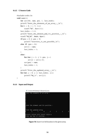 6.4.3 C Source Code
#include<stdio .h>
void main ( ) {
int arr [10] , num, pos , i , last_index ;
printf ( "Enter the elements of an array : n" ) ;
for ( i = 0; i < 7; i ++)
scanf ( "%d" , &arr [ i ] ) ;
last_index = i −1;
printf ( "Enter the element and i t s position : n" ) ;
scanf ( "%d %d" , &num, &pos ) ;
i f (pos < 0 | | pos > 9)
printf ( " Insertion is not possible n" ) ;
else i f (pos > 6){
arr [ i ] = num;
last_index = i ;
}
else {
for ( int j = i ; j != pos ; j −−)
arr [ j ] = arr [ j −1];
arr [pos] = num;
last_index = i ;
}
printf ( " Print the updated array : n" ) ;
for ( int j = 0; j <= last_index ; j ++)
printf ( "%d  t " , arr [ j ] ) ;
}
6.4.4 Input and Output
Figure 70: Insert 4 at 3rd location in the given array.
90
 