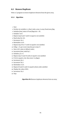 6.5 Remove Duplicate
Write a C program to remove duplicate elements from the given array.
6.5.1 Algorithm
1 Start
2 Declare six variables:i, j, final_index, array A, array B and array flag.
3 Initialize final_index to 0 and flag[size] = {0}.
4 Initialize i to 0.
5 Repeat step 6 and 7 until i is equal to size satisfied.
6 Read value for A[i].
7 Increment i by 1.
8 Reinitialize i to 0.
9 Repeat step 10 to 17 until i is equal to size satisfied.
10 if flag == 0, go to next step else go to step 17.
11 Store A[i]’s value in B[final_index].
12 Increment final_index by 1.
13 Initialize j to i+1.
14 Repeat step 15 and 16 until j is equal to size satisfied.
15 If A[i] is equal to A[j], then store 1 in flag[j].
16 Increment j by 1.
17 Increment i by 1.
18 Reinitialize i to 0.
19 Repeat 20 and 21 until i is equal to final_index satisfied.
20 Display the value of B[i].
21 Increment i by 1.
22 Stop
Algorithm 36: Remove duplicate elements from an array.
91
 
