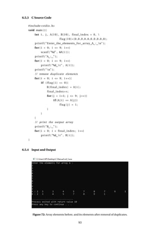 6.5.3 C Source Code
#include<stdio .h>
void main ( ) {
int i , j , A[10] , B[10] , final_index = 0 , 
flag [10]={0 ,0 ,0 ,0 ,0 ,0 ,0 ,0 ,0 ,0};
printf ( "Enter the elements for array A : n" ) ;
for ( i = 0; i <= 9; i ++)
scanf ( "%d" , &A[ i ] ) ;
printf ( "A : " ) ;
for ( i = 0; i <= 9; i ++)
printf ( "%d  t " , A[ i ] ) ;
printf ( "n" ) ;
/ / remove duplicate elements
for ( i = 0; i <= 9; i ++){
i f ( flag [ i ] == 0){
B[ final_index ] = A[ i ] ;
final_index ++;
for ( j = i +1; j <= 9; j ++){
i f (A[ i ] == A[ j ] )
flag [ j ] = 1;
}
}
}
/ / print the output array
printf ( "B : " ) ;
for ( i = 0; i < final_index ; i ++)
printf ( "%d  t " , B[ i ] ) ;
}
6.5.4 Input and Output
Figure 72: Array elements before, and its elements after removal of duplicates.
93
 