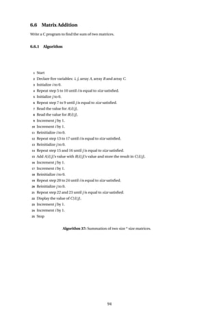 6.6 Matrix Addition
Write a C program to find the sum of two matrices.
6.6.1 Algorithm
1 Start
2 Declare five variables: i, j, array A, array B and array C.
3 Initialize i to 0.
4 Repeat step 5 to 10 until i is equal to size satisfied.
5 Initialize j to 0.
6 Repeat step 7 to 9 until j is equal to size satisfied.
7 Read the value for A[i][j].
8 Read the value for B[i][j].
9 Increment j by 1.
10 Increment i by 1.
11 Reinitialize i to 0.
12 Repeat step 13 to 17 until i is equal to size satisfied.
13 Reinitialize j to 0.
14 Repeat step 15 and 16 until j is equal to size satisfied.
15 Add A[i][j]’s value with B[i][j]’s value and store the result in C[i][j].
16 Increment j by 1.
17 Increment i by 1.
18 Reinitialize i to 0.
19 Repeat step 20 to 24 until i is equal to size satisfied.
20 Reinitialize j to 0.
21 Repeat step 22 and 23 until j is equal to size satisfied.
22 Display the value of C[i][j].
23 Increment j by 1.
24 Increment i by 1.
25 Stop
Algorithm 37: Summation of two size * size matrices.
94
 