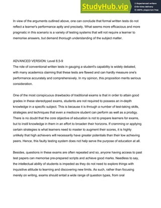 In view of the arguments outlined above, one can conclude that formal written tests do not
reflect a learner's performance aptly and precisely. What seems more efficacious and more
pragmatic in this scenario is a variety of testing systems that will not require a learner to
memorise answers, but demand thorough understanding of the subject matter.
ADVANCED VERSION: Level 8.5­9
The role of conventional written tests in gauging a student's capability is widely debated,
with many academics claiming that these tests are flawed and can hardly measure one's
performance accurately and comprehensively. In my opinion, this proposition merits serious
consideration.
One of the most conspicuous drawbacks of traditional exams is that in order to attain good
grades in these stereotyped exams, students are not required to possess an in­depth
knowledge in a specific subject. This is because it is through a number of test­taking skills,
strategies and techniques that even a mediocre student can perform as well as a prodigy.
There is no doubt that the core objective of education is not to prepare learners for exams,
but to instil knowledge in them in an effort to broaden their horizons. If cramming or applying
certain strategies is what learners need to master to augment their scores, it is highly
unlikely that high achievers will necessarily have greater potentials than their low achieving
peers. Hence, this faulty testing system does not help serve the purpose of education at all.
Besides, questions in these exams are often repeated and so, anyone having access to past
test papers can memorise pre­prepared scripts and achieve good marks. Needless to say,
the intellectual ability of students is impeded as they do not need to explore things with
inquisitive attitude to learning and discovering new limits. As such, rather than focusing
merely on writing, exams should entail a wide range of question types, from oral
 