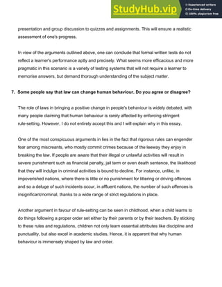 presentation and group discussion to quizzes and assignments. This will ensure a realistic
assessment of one's progress.
In view of the arguments outlined above, one can conclude that formal written tests do not
reflect a learner's performance aptly and precisely. What seems more efficacious and more
pragmatic in this scenario is a variety of testing systems that will not require a learner to
memorise answers, but demand thorough understanding of the subject matter.
7.​ ​Some people say that law can change human behaviour. Do you agree or disagree?
The role of laws in bringing a positive change in people's behaviour is widely debated, with
many people claiming that human behaviour is rarely affected by enforcing stringent
rule­setting. However, I do not entirely accept this and I will explain why in this essay.
One of the most conspicuous arguments in lies in the fact that rigorous rules can engender
fear among miscreants, who mostly commit crimes because of the leeway they enjoy in
breaking the law. If people are aware that their illegal or unlawful activities will result in
severe punishment such as financial penalty, jail term or even death sentence, the likelihood
that they will indulge in criminal activities is bound to decline. For instance, unlike, in
impoverished nations, where there is little or no punishment for littering or driving offences
and so a deluge of such incidents occur, in affluent nations, the number of such offences is
insignificant/nominal, thanks to a wide range of strict regulations in place.
Another argument in favour of rule­setting can be seen in childhood, when a child learns to
do things following a proper order set either by their parents or by their teachers. By sticking
to these rules and regulations, children not only learn essential attributes like discipline and
punctuality, but also excel in academic studies. Hence, it is apparent that why human
behaviour is immensely shaped by law and order.
 