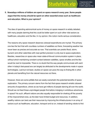8.​ ​Nowadays millions of dollars are spent on space research every year. Some people
argue that the money should be spent on other essential areas such as healthcare
and education. What is your opinion?
The idea of spending astronomical sums of money on space research is widely debated,
with many people claiming that this could be better spent on such other vital sectors as
healthcare, education and the like. In my opinion, this notion merits serious consideration.
The reasons why space research deserves colossal expenditures are myriad. The primary
one lies the fact that with countless numbers of satellites out there, forecasting weather has
never been as precise and accurate as now. That scientists can predict flood, storm,
tsunami and other calamities with near­perfect precision is only due to space exploration.
Besides, researches on space also mean state­of­the­art communication system in place,
without which maintaining constant contact between satellites, space shuttles and the like
would be next to impossible. There is no doubt that the way people communicate with each
other in today's fast­paced era can largely be attributed to the developments made in space
technologies. Last but not least, studies on space can pave the way to finding life in other
planets and benefiting from the natural resources out there.
However, there are some pitfalls that can easily overwhelm the potential benefits of space
exploration. The primary concern stems from the fact that space research entails colossal
amounts of expenditure, where as we have got millions of people starving all over the world.
Should we not feed these unprivileged people first before indulging in ambitious adventures
in space? As such, affluent nations are also equally responsible for shaking off the poverty
of the impoverished ones, as the later have limited budget and resources. In addition,
wealthy nations can best use their resources by improving the infrastructures in an array of
sectors such as healthcare, education, transport and so on, instead of sending robots to find
 