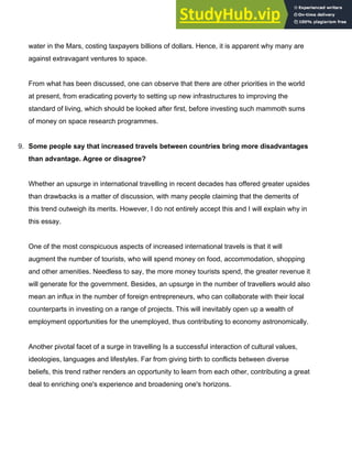 water in the Mars, costing taxpayers billions of dollars. Hence, it is apparent why many are
against extravagant ventures to space.
From what has been discussed, one can observe that there are other priorities in the world
at present, from eradicating poverty to setting up new infrastructures to improving the
standard of living, which should be looked after first, before investing such mammoth sums
of money on space research programmes.
9. Some people say that increased travels between countries bring more disadvantages
than advantage. Agree or disagree?
Whether an upsurge in international travelling in recent decades has offered greater upsides
than drawbacks is a matter of discussion, with many people claiming that the demerits of
this trend outweigh its merits. However, I do not entirely accept this and I will explain why in
this essay.
One of the most conspicuous aspects of increased international travels is that it will
augment the number of tourists, who will spend money on food, accommodation, shopping
and other amenities. Needless to say, the more money tourists spend, the greater revenue it
will generate for the government. Besides, an upsurge in the number of travellers would also
mean an influx in the number of foreign entrepreneurs, who can collaborate with their local
counterparts in investing on a range of projects. This will inevitably open up a wealth of
employment opportunities for the unemployed, thus contributing to economy astronomically.
Another pivotal facet of a surge in travelling Is a successful interaction of cultural values,
ideologies, languages and lifestyles. Far from giving birth to conflicts between diverse
beliefs, this trend rather renders an opportunity to learn from each other, contributing a great
deal to enriching one's experience and broadening one's horizons.
 