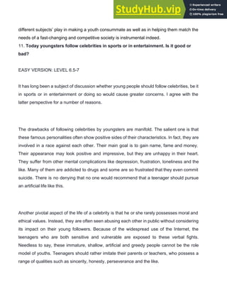 different subjects’ play in making a youth consummate as well as in helping them match the
needs of a fast­changing and competitive society is instrumental indeed.
11. ​Today youngsters follow celebrities in sports or in entertainment. Is it good or
bad?
EASY VERSION: LEVEL 6.5­7
It has long been a subject of discussion whether young people should follow celebrities, be it
in sports or in entertainment or doing so would cause greater concerns. I agree with the
latter perspective for a number of reasons.
The drawbacks of following celebrities by youngsters are manifold. The salient one is that
these famous personalities often show positive sides of their characteristics. In fact, they are
involved in a race against each other. Their main goal is to gain name, fame and money.
Their appearance may look positive and impressive, but they are unhappy in their heart.
They suffer from other mental complications like depression, frustration, loneliness and the
like. Many of them are addicted to drugs and some are so frustrated that they even commit
suicide. There is no denying that no one would recommend that a teenager should pursue
an artificial life like this.
Another pivotal aspect of the life of a celebrity is that he or she rarely possesses moral and
ethical values. Instead, they are often seen abusing each other in public without considering
its impact on their young followers. Because of the widespread use of the Internet, the
teenagers who are both sensitive and vulnerable are exposed to these verbal fights.
Needless to say, these immature, shallow, artificial and greedy people cannot be the role
model of youths. Teenagers should rather imitate their parents or teachers, who possess a
range of qualities such as sincerity, honesty, perseverance and the like.
 